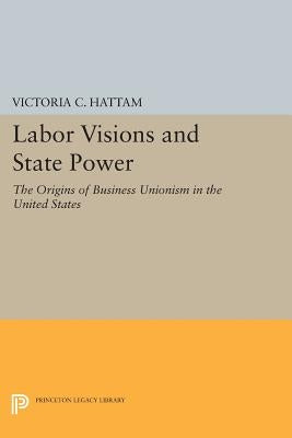 Labor Visions and State Power: The Origins of Business Unionism in the United States by Hattam, Victoria C.