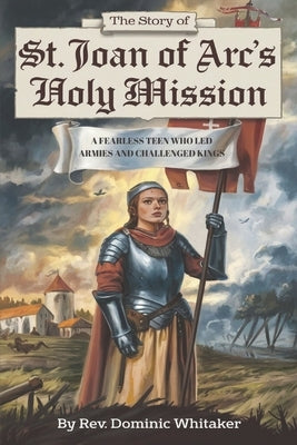 The Story of St. Joan of Arc's Holy Mission: A Fearless Teen Who Led Armies and Challenged Kings by Whitaker, Dominic
