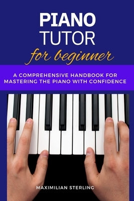 Piano Tutor for beginners: A Comprehensive Handbook for Mastering the Piano with Confidence by Sterling, Maximilian