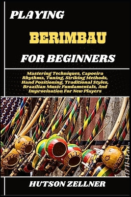 Playing Berimbau for Beginners: Mastering Techniques, Capoeira Rhythms, Tuning, Striking Methods, Hand Positioning, Traditional Styles, Brazilian Musi by Zellner, Hutson
