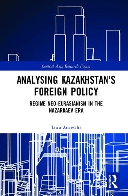Analysing Kazakhstan's Foreign Policy: Regime Neo-Eurasianism in the Nazarbaev Era by Anceschi, Luca