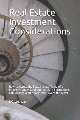 Real Estate Investment Considerations: How to Assess the Fundamental Value of a Property, Understand Interest Rate Fluctuations, and Arrange a Mortgag by Castelluzzo, L.