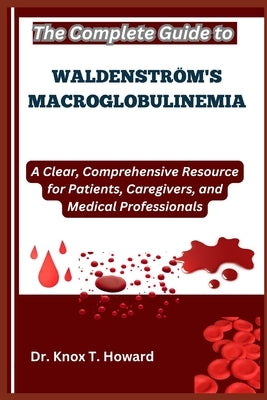 The Complete Guide to Waldenström's Macroglobulinemia: A Clear, Comprehensive Resource for Patients, Caregivers, and Medical Professionals by T. Howard, Knox