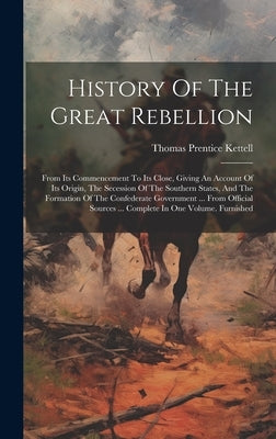 History Of The Great Rebellion: From Its Commencement To Its Close, Giving An Account Of Its Origin, The Secession Of The Southern States, And The For by Kettell, Thomas Prentice