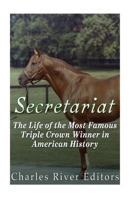 Secretariat: The Life of the Most Famous Triple Crown Winner in American History by Charles River Editors