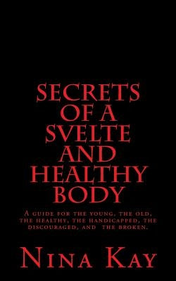 Secrets of a Svelte and Healthy Body: A guide for the young, the old, the handicapped, the discouraged, and the broken by Kay, Nina