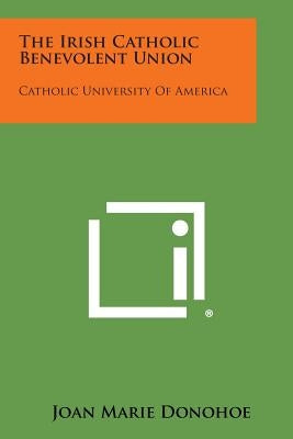 The Irish Catholic Benevolent Union: Catholic University of America by Donohoe, Joan Marie