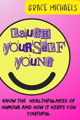 Laugh Yourself Young: Know the Healthfulness of Humor and how it keeps You Youthful by Michaels, Grace