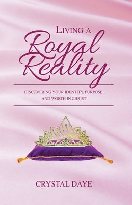 Living a Royal Reality: Discovering Your Identity, Purpose, and Worth in Christ by Daye, Crystal S.