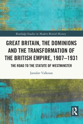 Great Britain, the Dominions and the Transformation of the British Empire, 1907-1931: The Road to the Statute of Westminster by Valkoun, Jaroslav