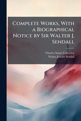 Complete Works, With a Biographical Notice by Sir Walter J. Sendall by Calverley, Charles Stuart