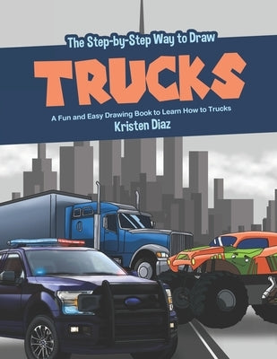 The Step-by-Step Way to Draw Trucks: A Fun and Easy Drawing Book to Learn How to Trucks by Diaz, Kristen