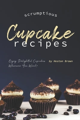 Scrumptious Cupcake Recipes: Enjoy Delightful Cupcakes Whenever You Want! by Brown, Heston