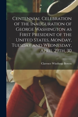 Centennial Celebration of the Inauguration of George Washington as First President of the United States, Monday, Tuesday and Wednesday, April 29th, 30 by Bowen, Clarence Winthrop 1852-1935
