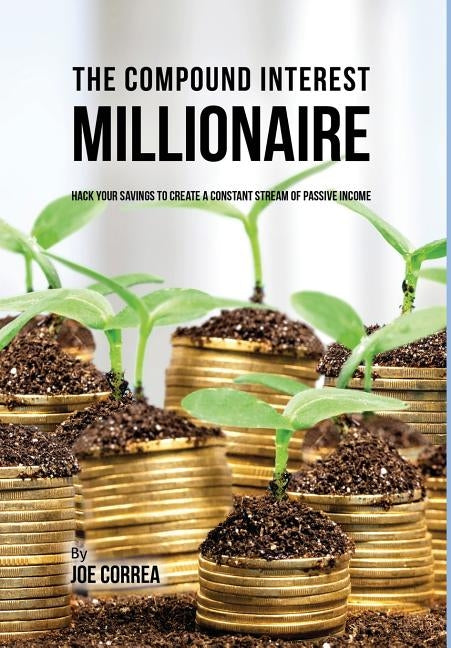 The Compound Interest Millionaire: Hack Your Savings to Create a Constant Stream of Passive Income by Correa, Joe