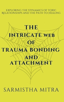 The Intricate Web of Trauma Bonding and Attachment: Exploring the Dynamics of Toxic Relationships and the Path to Healing by Mitra, Sarmistha