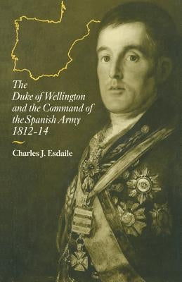The Duke of Wellington and the Command of the Spanish Army, 1812-14 by Esdaile, Charles J.
