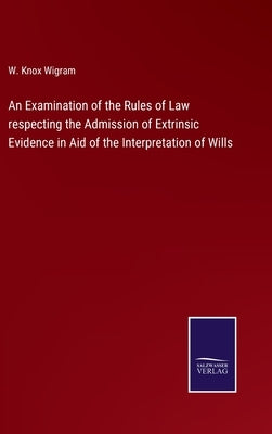 An Examination of the Rules of Law respecting the Admission of Extrinsic Evidence in Aid of the Interpretation of Wills by Wigram, W. Knox