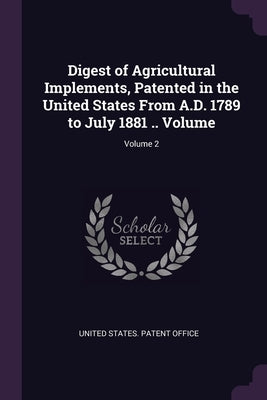 Digest of Agricultural Implements, Patented in the United States From A.D. 1789 to July 1881 .. Volume; Volume 2 by United States Patent Office