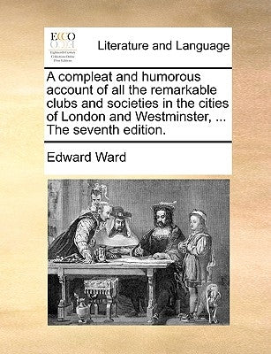 A compleat and humorous account of all the remarkable clubs and societies in the cities of London and Westminster, ... The seventh edition. by Ward, Edward