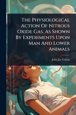 The Physiological Action Of Nitrous Oxide Gas, As Shown By Experiments Upon Man And Lower Animals by Colton, John Jay
