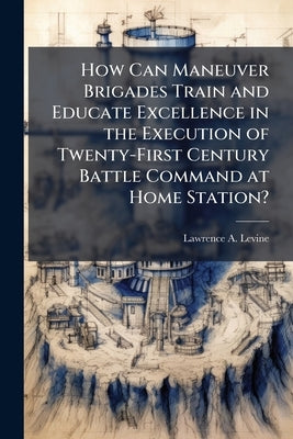 How Can Maneuver Brigades Train and Educate Excellence in the Execution of Twenty-First Century Battle Command at Home Station? by Levine, Lawrence A.