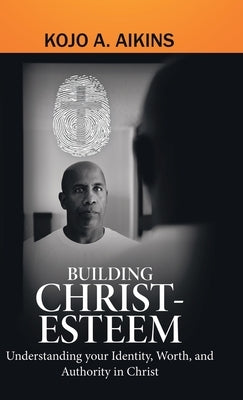 Building Christ-Esteem: Understanding Your Identity, Worth, and Authority in Christ by Aikins, Kojo a.