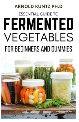 Essential Guide to Fermented Vegetables for Beginners and Dummies by Kuntz Ph. D., Arnold