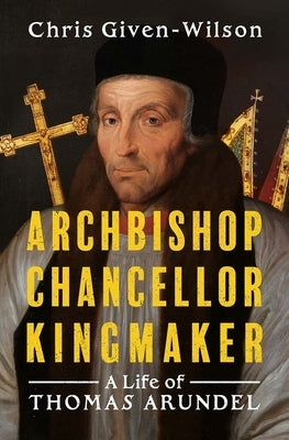 Archbishop, Chancellor, Kingmaker: A Life of Thomas Arundel by Given-Wilson, Chris