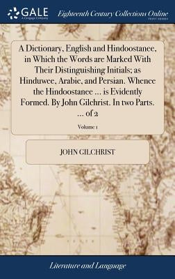 A Dictionary, English and Hindoostanee, in Which the Words are Marked With Their Distinguishing Initials; as Hinduwee, Arabic, and Persian. Whence the by Gilchrist, John