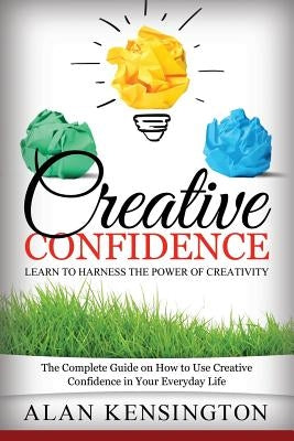 Creative Confidence: Learn to Harness the Power of Creativity: The Complete Guide on How to Use Creative Confidence in Your Everyday Life by Kensington, Alan