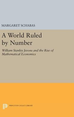 A World Ruled by Number: William Stanley Jevons and the Rise of Mathematical Economics by Schabas, Margaret