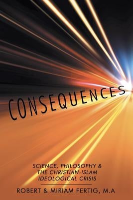 Consequences: Science, Philosophy & The Christian-Islam Ideological Crisis by Fertig M. a., Robert &. Miriam