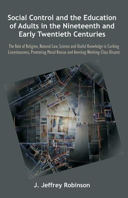 Social Control and the Education of Adults in the Nineteenth and Early Twentieth Centuries: The Role of Religion, Natural Law, Science and Useful Know by Robinson, J. Jeffrey