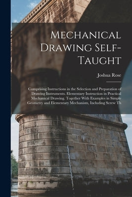 Mechanical Drawing Self-Taught: Comprising Instructions in the Selection and Preparation of Drawing Instruments. Elementary Instruction in Practical M by Rose, Joshua