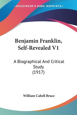 Benjamin Franklin, Self-Revealed V1: A Biographical And Critical Study (1917) by Bruce, William Cabell