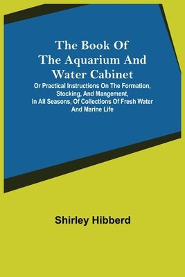 The Book of the Aquarium and Water Cabinet; or Practical Instructions on the Formation, Stocking, and Mangement, in all Seasons, of Collections of Fre by Hibberd, Shirley