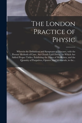 The London Practice of Physic: Wherein the Definitions and Symptoms of Diseases, With the Present Methods of Cure, Are Clearly Laid Down: to Which Ar by Anonymous
