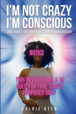 I'm not crazy, I'm conscious: Time Travel, Self-Awareness, and Bending Reality by Aten, Goldie