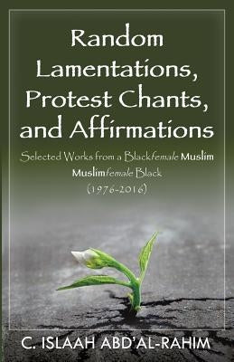 Random Lamentations, Protest Chants, and Affirmations: Selected Works from a Blackfemale Muslim Muslimfemale Black (1976-2016) by Abd'al-Rahim, C. Islaah