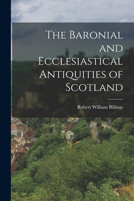 The Baronial and Ecclesiastical Antiquities of Scotland by William, Billings Robert