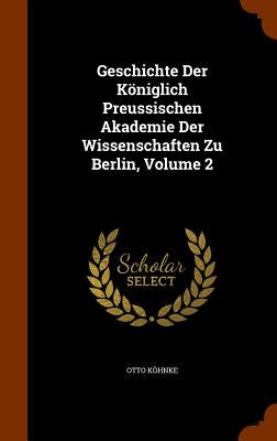 Geschichte Der Königlich Preussischen Akademie Der Wissenschaften Zu Berlin, Volume 2 by Köhnke, Otto