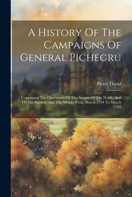 A History Of The Campaigns Of General Pichegru: Containing The Operations Of The Armies Of The North, And Of The Sambre And The Meuse, From March 1794 by (Abbé )., Pierre David