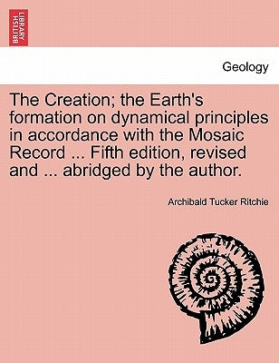 The Creation; the Earth's formation on dynamical principles in accordance with the Mosaic Record ... Fifth edition, revised and ... abridged by the au by Ritchie, Archibald Tucker