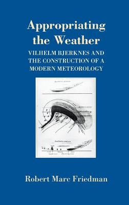 Appropriating the Weather: Vilhelm Bjerknes and the Construction of a Modern Meteorology by Friedman, Robert Marc