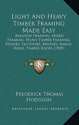 Light and Heavy Timber Framing Made Easy: Balloon Framing, Mixed Framing, Heavy Timber Framing, Houses, Factories, Bridges, Barns, Rinks, Timber Roofs by Hodgson, Frederick Thomas