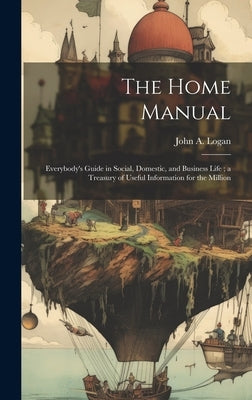 The Home Manual: Everybody's Guide in Social, Domestic, and Business Life; a Treasury of Useful Information for the Million by Logan, John a.
