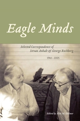Eagle Minds: Selected Correspondence of Istvan Anhalt and George Rochberg (1961-2005) by Gillmor, Alan M.