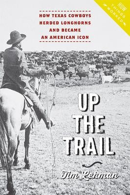 Up the Trail: How Texas Cowboys Herded Longhorns and Became an American Icon by Lehman, Tim