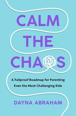Calm the Chaos: A Failproof Road Map for Parenting Even the Most Challenging Kids by Abraham, Dayna